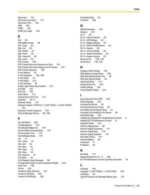 Page 235Index
Programming Manual 235
Disconnect 161
Disconnect Parameters 177
Disconnect Time 193
DND 160
DTMF 149
DTMF Cut Length 194
E
Edit 20
Edit Mailbox Screen 39
Edit—Copy 20
Edit—Cut 20
Edit—Delete 21
Edit—Paste 20
Edit—Select All 20
Edit—Undo 20
EFA Transfer 183
EFA Transfer Reconnect Sequence on Busy 181
EFA Transfer Reconnect Sequence on No Answer 181
EFA Transfer Sequence 180
E-mail Address 75
E-mail Integration 186, 188
E-mail Option 74
E-mail Report 213
E-mail Schedule 76
Enable Login Failure...