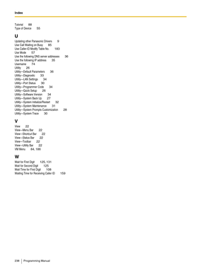 Page 238Index  
238 Programming Manual
Tutorial 88
Type of Device 55
U
Updating other Panasonic Drivers 9
Use Call Waiting on Busy 85
Use Caller-ID Modify Table No. 183
Use Mode 57
Use the following DNS server addresses 36
Use the following IP address 35
Username 74
Utility 26
Utility—Default Parameters 36
Utility—Diagnostic 33
Utility—LAN Settings 34
Utility—Port Status 30
Utility—Programmer Code 34
Utility—Quick Setup 26
Utility—Software Version 34
Utility—System Back Up 27
Utility—System Initialize/Restart...