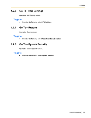 Page 251.7 Go To
Programming Manual 25
1.7.6 Go To—H/W Settings
Opens the H/W Settings screen.
To  g o  t o
 From the Go To menu, select H/W Settings.
1.7.7 Go To—Reports
Opens the Reports screen.
To  g o  t o
 From the Go To menu, select Reports and a sub-section.
1.7.8 Go To—System Security
Opens the System Security screen.
To  g o  t o
 From the Go To menu, select System Security. 