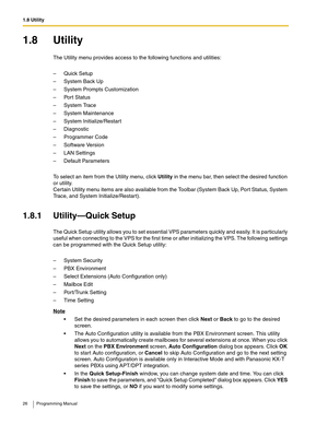 Page 261.8 Utility
26 Programming Manual
1.8 Utility
The Utility menu provides access to the following functions and utilities:
– Quick Setup
– System Back Up
– System Prompts Customization
– Port Status
– System Trace
– System Maintenance
– System Initialize/Restart
– Diagnostic
– Programmer Code
– Software Version
– LAN Settings
– Default Parameters
To select an item from the Utility menu, click Utility in the menu bar, then select the desired function 
or utility. 
Certain Utility menu items are also...