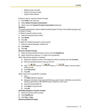 Page 291.8 Utility
Programming Manual 29
– Mailbox Group List Label
– Extension Group List Label
– System Caller ID Name
Follow the steps to customize System Prompts:
1.Click Utility in the menu bar.
2.Select System Prompts Customization.
3.Select a tab in the System Prompts Customization dialog box.
[Deletion]
The System Administrator is able to delete the specific System Prompt or the installed language used 
for System Prompts.
To delete the specific system prompt:
1.Select the desired prompt number.
2.Click...