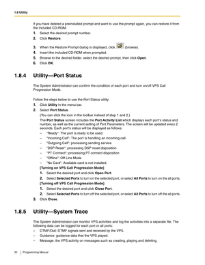 Page 301.8 Utility
30 Programming Manual
If you have deleted a preinstalled prompt and want to use the prompt again, you can restore it from 
the included CD-ROM.
1.Select the desired prompt number.
2.Click Restore.
3.When the Restore Prompt dialog is displayed, click   (browse).
4.Insert the included CD-ROM when prompted.
5.Browse to the desired folder, select the desired prompt, then click Open.
6.Click OK.
1.8.4 Utility—Port Status
The System Administrator can confirm the condition of each port and turn...