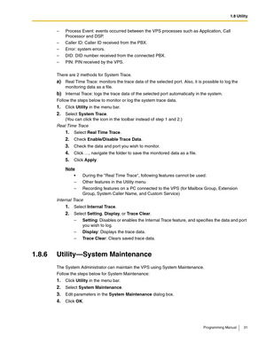 Page 311.8 Utility
Programming Manual 31
– Process Event: events occurred between the VPS processes such as Application, Call 
Processor and DSP.
– Caller ID: Caller ID received from the PBX.
– Error: system errors.
– DID: DID number received from the connected PBX.
– PIN: PIN received by the VPS.
There are 2 methods for System Trace.
a)Real Time Trace: monitors the trace data of the selected port. Also, it is possible to log the 
monitoring data as a file.
b)Internal Trace: logs the trace data of the selected...