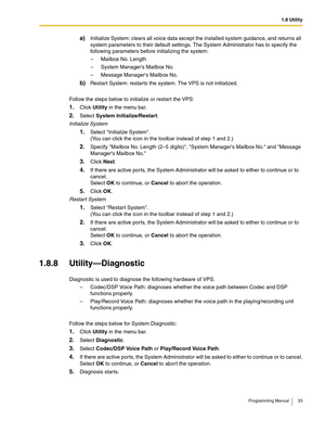 Page 331.8 Utility
Programming Manual 33
a)Initialize System: clears all voice data except the installed system guidance, and returns all 
system parameters to their default settings. The System Administrator has to specify the 
following parameters before initializing the system:
– Mailbox No. Length
– System Managers Mailbox No.
– Message Managers Mailbox No.
b)Restart System: restarts the system. The VPS is not initialized. 
Follow the steps below to initialize or restart the VPS:
1.Click Utility in the menu...