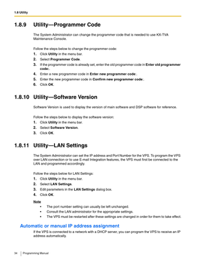 Page 341.8 Utility
34 Programming Manual
1.8.9 Utility—Programmer Code
The System Administrator can change the programmer code that is needed to use KX-TVA 
Maintenance Console.
Follow the steps below to change the programmer code:
1.Click Utility in the menu bar.
2.Select Programmer Code.
3.If the programmer code is already set, enter the old programmer code in Enter old programmer 
code:. 
4.Enter a new programmer code in Enter new programmer code:.
5.Enter the new programmer code in Confirm new programmer...