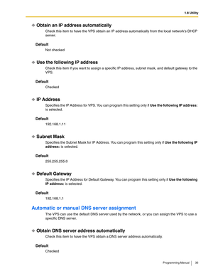 Page 351.8 Utility
Programming Manual 35
Obtain an IP address automatically
Check this item to have the VPS obtain an IP address automatically from the local networks DHCP 
server.
Default
Not checked
Use the following IP address
Check this item if you want to assign a specific IP address, subnet mask, and default gateway to the 
VPS.
Default
Checked
IP Address
Specifies the IP Address for VPS. You can program this setting only if Use the following IP address: 
is selected.
Default
192.168.1.11
Subnet Mask...