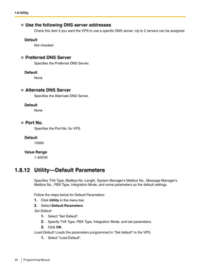 Page 361.8 Utility
36 Programming Manual
Use the following DNS server addresses
Check this item if you want the VPS to use a specific DNS server. Up to 2 servers can be assigned.
Default
Not checked
Preferred DNS Server
Specifies the Preferred DNS Server.
Default
None
Alternate DNS Server
Specifies the Alternate DNS Server.
Default
None
Por t No.
Specifies the Port No. for VPS.
Default
10000
Va l u e  R a n g e
1–65535
1.8.12 Utility—Default Parameters
Specifies TVA Type, Mailbox No. Length, System Managers...