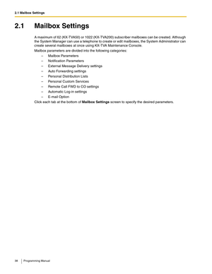 Page 382.1 Mailbox Settings
38 Programming Manual
2.1 Mailbox Settings
A maximum of 62 (KX-TVA50) or 1022 (KX-TVA200) subscriber mailboxes can be created. Although 
the System Manager can use a telephone to create or edit mailboxes, the System Administrator can 
create several mailboxes at once using KX-TVA Maintenance Console.
Mailbox parameters are divided into the following categories:
– Mailbox Parameters
– Notification Parameters
– External Message Delivery settings
– Auto Forwarding settings
– Personal...