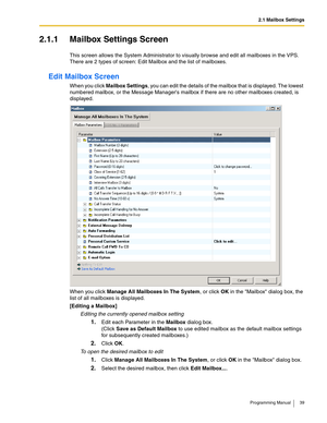 Page 392.1 Mailbox Settings
Programming Manual 39
2.1.1 Mailbox Settings Screen
This screen allows the System Administrator to visually browse and edit all mailboxes in the VPS. 
There are 2 types of screen: Edit Mailbox and the list of mailboxes.
Edit Mailbox Screen
When you click Mailbox Settings, you can edit the details of the mailbox that is displayed. The lowest 
numbered mailbox, or the Message Managers mailbox if there are no other mailboxes created, is 
displayed.
When you click Manage All Mailboxes In...