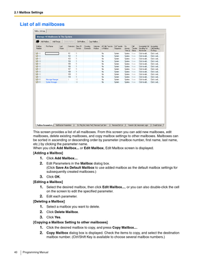 Page 402.1 Mailbox Settings
40 Programming Manual
List of all mailboxes
This screen provides a list of all mailboxes. From this screen you can add new mailboxes, edit 
mailboxes, delete existing mailboxes, and copy mailbox settings to other mailboxes. Mailboxes can 
be sorted in ascending or descending order by parameter (mailbox number, first name, last name, 
etc.) by clicking the parameter name.
When you click Add Mailbox... or Edit Mailbox, Edit Mailbox screen is displayed.
[Adding a Mailbox]
1.Click Add...