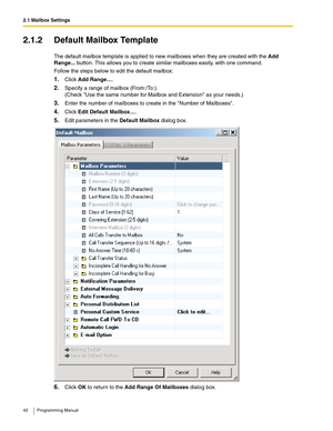 Page 422.1 Mailbox Settings
42 Programming Manual
2.1.2 Default Mailbox Template
The default mailbox template is applied to new mailboxes when they are created with the Add 
Range... button. This allows you to create similar mailboxes easily, with one command.
Follow the steps below to edit the default mailbox:
1.Click Add Range….
2.Specify a range of mailbox (From:/To:).
(Check Use the same number for Mailbox and Extension as your needs.)
3.Enter the number of mailboxes to create in the Number of Mailboxes....