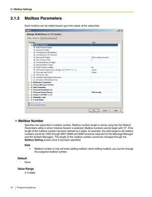 Page 442.1 Mailbox Settings
44 Programming Manual
2.1.3 Mailbox Parameters
Each mailbox can be edited based upon the needs of the subscriber.
Mailbox Number
Specifies the subscribers mailbox number. Mailbox number length is set by using the Set Default 
Parameters utility or when Initialize System is selected. Mailbox numbers cannot begin with 0. If the 
length of the mailbox number has been defined as 4 digits, for example, the valid range for all mailbox 
numbers would be 1000 through 9997 (9998 and 9999...