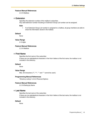 Page 452.1 Mailbox Settings
Programming Manual 45
Feature Manual References
2.3.16 Mailbox
Extension
Specifies the extension number of the mailboxs subscriber.
Any valid extension number including an Extension Group List number can be assigned.
Note
 If an Extension Group List number is assigned to a mailbox, all group members are able to 
share the information stored in the mailbox.
Default
None
Va l u e  R a n g e
2–5 digits
Feature Manual References
2.3.16 Mailbox
First Name
Specifies the first name of the...