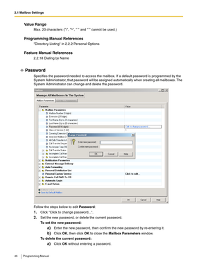 Page 462.1 Mailbox Settings
46 Programming Manual
Va l u e  R a n g e
Max. 20 characters (\, ^, ` and ˜ cannot be used.)
Programming Manual References
Directory Listing in 2.2.2 Personal Options
Feature Manual References
2.2.18 Dialing by Name
Password
Specifies the password needed to access the mailbox. If a default password is programmed by the 
System Administrator, that password will be assigned automatically when creating all mailboxes. The 
System Administrator can change and delete the password.
Follow...