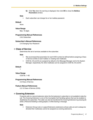 Page 472.1 Mailbox Settings
Programming Manual 47
b)Click Ye s when the warning is displayed, then click OK to close the Mailbox 
Parameters window.
Note
 Each subscriber can change his or her mailbox password.
Default
None
Va l u e  R a n g e
Max. 16 digits
Programming Manual References
2.8.2 Subscriber
Subscribers Manual References
2.4 Changing Your Password
Class of Service
Determines the set of services available to the subscriber.
Note
 We recommend that parameters for each COS number be defined before...