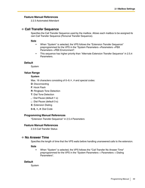 Page 492.1 Mailbox Settings
Programming Manual 49
Feature Manual References
2.2.3 Automated Attendant
Call Transfer Sequence
Specifies the Call Transfer Sequence used by the mailbox. Allows each mailbox to be assigned its 
own Call Transfer Sequence (Personal Transfer Sequence). 
Note
 When System is selected, the VPS follows the Extension Transfer Sequence 
preprogrammed for the VPS in the System Parameters→Parameters→PBX 
Parameters→PBX Environment.
 This sequence has higher priority than Alternate...