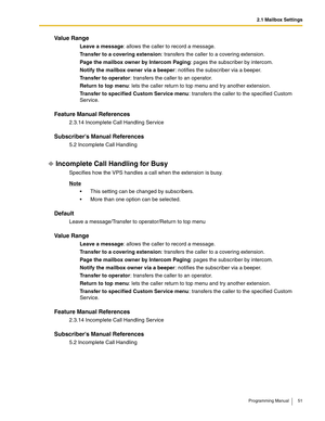 Page 512.1 Mailbox Settings
Programming Manual 51
Va l u e  R a n g e
Leave a message: allows the caller to record a message.
Transfer to a covering extension: transfers the caller to a covering extension.
Page the mailbox owner by Intercom Paging: pages the subscriber by intercom.
Notify the mailbox owner via a beeper: notifies the subscriber via a beeper.
Transfer to operator: transfers the caller to an operator.
Return to top menu: lets the caller return to top menu and try another extension.
Transfer to...