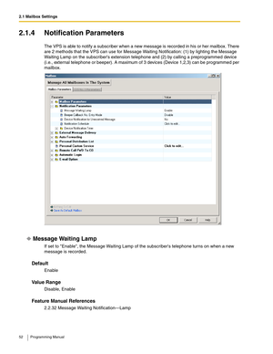 Page 522.1 Mailbox Settings
52 Programming Manual
2.1.4 Notification Parameters
The VPS is able to notify a subscriber when a new message is recorded in his or her mailbox. There 
are 2 methods that the VPS can use for Message Waiting Notification: (1) by lighting the Message 
Waiting Lamp on the subscribers extension telephone and (2) by calling a preprogrammed device 
(i.e., external telephone or beeper). A maximum of 3 devices (Device 1,2,3) can be programmed per 
mailbox.
Message Waiting Lamp
If set to...