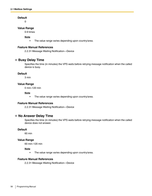 Page 562.1 Mailbox Settings
56 Programming Manual
Default
0
Va l u e  R a n g e
0-9 times
Note
 The value range varies depending upon country/area.
Feature Manual References
2.2.31 Message Waiting Notification—Device
Busy Delay Time
Specifies the time (in minutes) the VPS waits before retrying message notification when the called 
device is busy.
Default
3 min
Va l u e  R a n g e
0 min–120 min
Note
 The value range varies depending upon country/area.
Feature Manual References
2.2.31 Message Waiting...