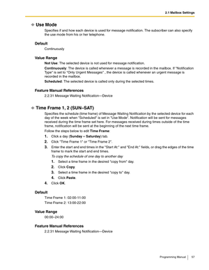 Page 572.1 Mailbox Settings
Programming Manual 57
Use Mode
Specifies if and how each device is used for message notification. The subscriber can also specify 
the use mode from his or her telephone.
Default
Continuously
Va l u e  R a n g e
Not Use: The selected device is not used for message notification.
Continuously: The device is called whenever a message is recorded in the mailbox. If Notification 
Type is set to Only Urgent Messages , the device is called whenever an urgent message is 
recorded in the...