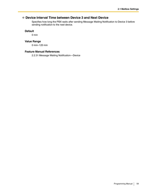 Page 592.1 Mailbox Settings
Programming Manual 59
Device Interval Time between Device 3 and Next Device
Specifies how long the PBX waits after sending Message Waiting Notification to Device 3 before 
sending notification to the next device.
Default
0 min
Va l u e  R a n g e
0 min–120 min
Feature Manual References
2.2.31 Message Waiting Notification—Device 