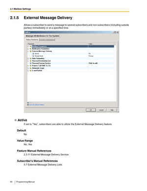 Page 602.1 Mailbox Settings
60 Programming Manual
2.1.5 External Message Delivery
Allows a subscriber to send a message to several subscribers and non-subscribers (including outside 
parties) immediately or at a specified time.
Active
If set to Yes, subscribers are able to utilize the External Message Delivery feature.
Default
No
Va l u e  R a n g e
No, Yes
Feature Manual References
2.3.11 External Message Delivery Service
Subscribers Manual References
5.7 External Message Delivery Lists 