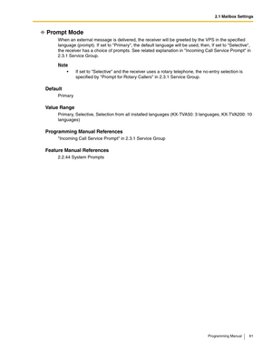 Page 612.1 Mailbox Settings
Programming Manual 61
Prompt Mode
When an external message is delivered, the receiver will be greeted by the VPS in the specified 
language (prompt). If set to Primary, the default language will be used, then, If set to Selective, 
the receiver has a choice of prompts. See related explanation in Incoming Call Service Prompt in 
2.3.1 Service Group.
Note
 If set to Selective and the receiver uses a rotary telephone, the no-entry selection is 
specified by Prompt for Rotary Callers in...