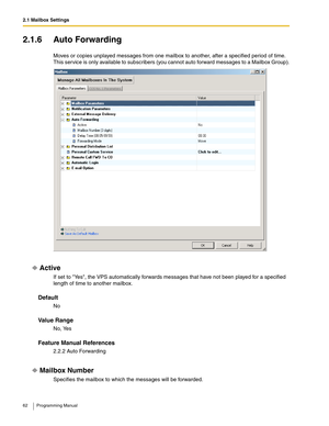 Page 622.1 Mailbox Settings
62 Programming Manual
2.1.6 Auto Forwarding
Moves or copies unplayed messages from one mailbox to another, after a specified period of time. 
This service is only available to subscribers (you cannot auto forward messages to a Mailbox Group).
Active
If set to Yes, the VPS automatically forwards messages that have not been played for a specified 
length of time to another mailbox.
Default
No
Va l u e  R a n g e
No, Yes
Feature Manual References
2.2.2 Auto Forwarding
Mailbox Number...