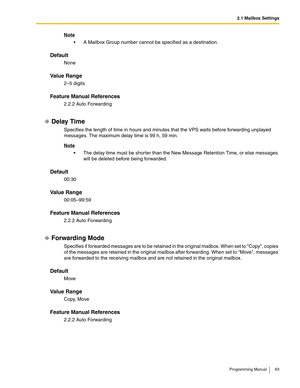 Page 632.1 Mailbox Settings
Programming Manual 63
Note
 A Mailbox Group number cannot be specified as a destination.
Default
None
Va l u e  R a n g e
2–5 digits
Feature Manual References
2.2.2 Auto Forwarding
Delay Time
Specifies the length of time in hours and minutes that the VPS waits before forwarding unplayed 
messages. The maximum delay time is 99 h, 59 min.
Note
 The delay time must be shorter than the New Message Retention Time, or else messages 
will be deleted before being forwarded.
Default
00:30...