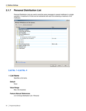 Page 642.1 Mailbox Settings
64 Programming Manual
2.1.7 Personal Distribution List
Personal Distribution Lists are used to send the same messages to several mailboxes in a single 
operation. A maximum of 4 lists can be maintained with each list containing a maximum of 40 
mailboxes.
List No. 1–List No. 4
List Name
Specifies a list name.
Default
None
Va l u e  R a n g e
Max. 32 characters
Feature Manual References
2.3.12 Group Distribution List—Personal 