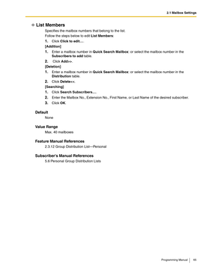 Page 652.1 Mailbox Settings
Programming Manual 65
List Members
Specifies the mailbox numbers that belong to the list.
Follow the steps below to edit List Members:
1.Click Click to edit….
[Addition]
1.Enter a mailbox number in Quick Search Mailbox: or select the mailbox number in the 
Subscribers to add table.
2. Click Add>>.
[Deletion]
1.Enter a mailbox number in Quick Search Mailbox: or select the mailbox number in the 
Distribution table.
2.Click Delete