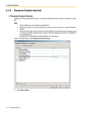 Page 662.1 Mailbox Settings
66 Programming Manual
2.1.8 Personal Custom Service
Personal Custom Service
Specifies the Personal Custom Service. The System Administrator can assign an operation to each 
key.
Note
 These settings can be changed by subscribers.
 Make sure to add a Trunk (CO Line) Access number when you store an outside telephone 
number.
 When the VPS calls a trunk (CO line) via a PRI (ISDN Primary Rate Access Interface) card 
of a Panasonic PBX, please be sure to add # after the telephone...