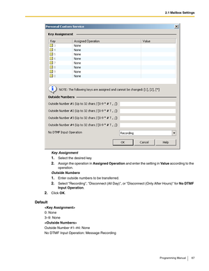 Page 672.1 Mailbox Settings
Programming Manual 67
Key Assignment
1.Select the desired key.
2.Assign the operation in Assigned Operation and enter the setting in Va l u e according to the 
operation.
Outside Numbers
1.Enter outside numbers to be transferred.
2.Select Recording, Disconnect (All Day), or Disconnect (Only After Hours) for No DTMF 
Input Operation.
2.Click OK.
Default

0: None
3–9: None

Outside Number #1–#4: None
No DTMF Input Operation: Message Recording 