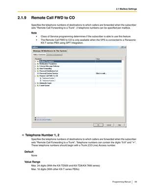 Page 692.1 Mailbox Settings
Programming Manual 69
2.1.9 Remote Call FWD to CO
Specifies the telephone numbers of destinations to which callers are forwarded when the subscriber 
sets Remote Call Forwarding to a Trunk. 2 telephone numbers can be specified per mailbox.
Note
 Class of Service programming determines if the subscriber is able to use this feature.
 The Remote Call FWD to CO is only available when the VPS is connected to a Panasonic 
KX-T series PBX using DPT Integration.
Telephone Number 1, 2...