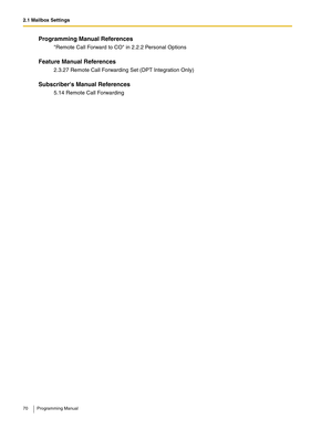 Page 702.1 Mailbox Settings
70 Programming Manual
Programming Manual References
Remote Call Forward to CO in 2.2.2 Personal Options
Feature Manual References
2.3.27 Remote Call Forwarding Set (DPT Integration Only)
Subscribers Manual References
5.14 Remote Call Forwarding 