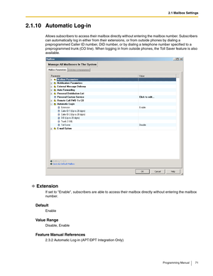 Page 712.1 Mailbox Settings
Programming Manual 71
2.1.10 Automatic Log-in
Allows subscribers to access their mailbox directly without entering the mailbox number. Subscribers 
can automatically log in either from their extensions, or from outside phones by dialing a 
preprogrammed Caller ID number, DID number, or by dialing a telephone number specified to a 
preprogrammed trunk (CO line). When logging in from outside phones, the Toll Saver feature is also 
available.
Extension
If set to Enable, subscribers are...