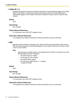 Page 722.1 Mailbox Settings
72 Programming Manual
Caller ID 1, 2
Specifies the telephone number from which the subscriber can automatically be logged in from. When 
Caller ID information is received that matches one of these numbers, the caller (subscriber) is 
automatically logged in to the mailbox. Note that this telephone number must be unique for each 
mailbox.
Default
None
Va l u e  R a n g e
Max. 20 digits
Feature Manual References
2.3.2 Automatic Log-in (APT/DPT Integration Only)
Subscribers Manual...