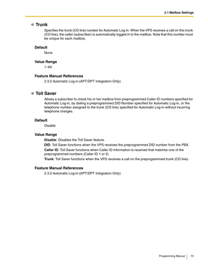 Page 732.1 Mailbox Settings
Programming Manual 73
Trunk
Specifies the trunk (CO line) number for Automatic Log-in. When the VPS receives a call on this trunk 
(CO line), the caller (subscriber) is automatically logged in to the mailbox. Note that this number must 
be unique for each mailbox.
Default
None
Va l u e  R a n g e
1–64
Feature Manual References
2.3.2 Automatic Log-in (APT/DPT Integration Only)
Toll Saver
Allows a subscriber to check his or her mailbox from preprogrammed Caller ID numbers specified for...