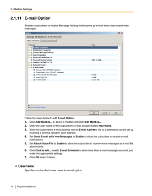 Page 742.1 Mailbox Settings
74 Programming Manual
2.1.11 E-mail Option
Enables subscribers to receive Message Waiting Notifications by e-mail when they receive new 
messages.
Follow the steps below to edit E-mail Option:
1.Click Add Mailbox... or select a mailbox and click Edit Mailbox....
2.Enter the user name for the subscribers e-mail account next to Username.
3.Enter the subscribers e-mail address next to E-mail Address. Up to 3 addresses can be set by 
inserting a comma between each address.
4.Set Send...