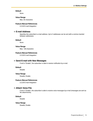 Page 752.1 Mailbox Settings
Programming Manual 75
Default
None
Va l u e  R a n g e
Max. 64 characters
Feature Manual References
2.2.20 E-mail Integration
E-mail Address
Specifies the subscribers e-mail address. Up to 3 addresses can be set (with a comma inserted 
between addresses).
Default
None
Va l u e  R a n g e
Max. 128 characters
Feature Manual References
2.2.20 E-mail Integration
Send E-mail with New Messages
If set to Enable, the subscriber is able to receive notification by e-mail.
Default
Disable
Va l...