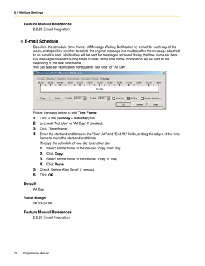 Page 762.1 Mailbox Settings
76 Programming Manual
Feature Manual References
2.2.20 E-mail Integration
E-mail Schedule
Specifies the schedule (time frame) of Message Waiting Notification by e-mail for each day of the 
week, and specifies whether to delete the original message in a mailbox after the message attached 
to an e-mail is sent. Notification will be sent for messages received during the time frame set here. 
For messages received during times outside of the time frame, notification will be sent at the...