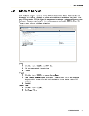 Page 772.2 Class of Service
Programming Manual 77
2.2 Class of Service
Each mailbox is assigned a Class of Service (COS) that determines the set of services that are 
available to its subscriber. There are 64 classes. Mailboxes can be assigned to their own or to the 
same COS as needed. COS No. 63 and 64 are assigned by default to the Message Manager and to 
the System Manager, respectively. No other mailboxes can be assigned to COS No. 63 and 64.
Follow the steps below to edit Class of Service:
[Edit]
1.Select...