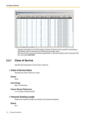 Page 782.2 Class of Service
78 Programming Manual
Displays parameters for all COS settings. Classes of Service can be sorted in ascending or 
descending order by parameter by clicking the parameter name.
From this screen, you cannot edit any parameters: to edit each setting, click the desired COS 
No., then press Edit COS.
2.2.1 Class of Service
Specifies the parameters for each Class of Service.
Class of Service Name
Specifies the Class of Services name.
Default
None
Va l u e  R a n g e
Max. 32 characters...