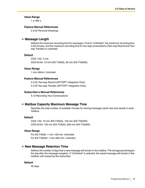 Page 792.2 Class of Service
Programming Manual 79
Va l u e  R a n g e
1 s–360 s 
Feature Manual References
2.3.22 Personal Greetings
Message Length
Defines the maximum recording time for messages. If set to Unlimited, the maximum recording time 
is 60 minutes, and the maximum recording time for two-way conversations (Two-way Record and Two-
way Transfer) is unlimited.
Default
COS 1-62: 3 min
COS 63-64: 10 min (KX-TVA50), 60 min (KX-TVA200)
Va l u e  R a n g e
1 min–60min, Unlimited
Feature Manual References...