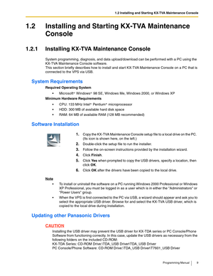 Page 91.2 Installing and Starting KX-TVA Maintenance Console
Programming Manual 9
1.2 Installing and Starting KX-TVA Maintenance 
Console
1.2.1 Installing KX-TVA Maintenance Console
System programming, diagnosis, and data upload/download can be performed with a PC using the 
KX-TVA Maintenance Console software.
This section briefly describes how to install and start KX-TVA Maintenance Console on a PC that is 
connected to the VPS via USB.
System Requirements
Required Operating System
 Microsoft  Windows  98...