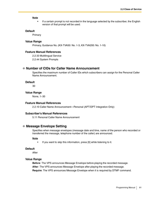 Page 812.2 Class of Service
Programming Manual 81
Note
 If a certain prompt is not recorded in the language selected by the subscriber, the English 
version of that prompt will be used.
Default
Primary
Va l u e  R a n g e
Primary, Guidance No. (KX-TVA50: No. 1-3, KX-TVA200: No. 1-10)
Feature Manual References
2.2.33 Multilingual Service
2.2.44 System Prompts
Number of CIDs for Caller Name Announcement
Specifies the maximum number of Caller IDs which subscribers can assign for the Personal Caller 
Name...