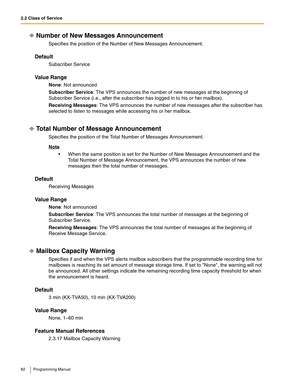 Page 822.2 Class of Service
82 Programming Manual
Number of New Messages Announcement
Specifies the position of the Number of New Messages Announcement.
Default
Subscriber Service
Va l u e  R a n g e
None: Not announced
Subscriber Service: The VPS announces the number of new messages at the beginning of 
Subscriber Service (i.e., after the subscriber has logged in to his or her mailbox).
Receiving Messages: The VPS announces the number of new messages after the subscriber has 
selected to listen to messages...