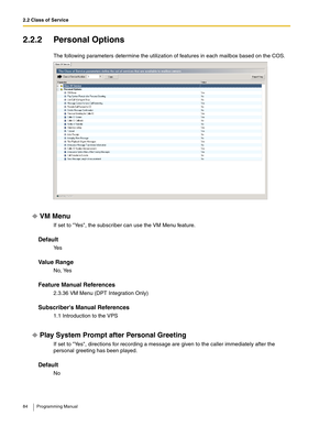 Page 842.2 Class of Service
84 Programming Manual
2.2.2 Personal Options
The following parameters determine the utilization of features in each mailbox based on the COS.
VM Menu
If set to Yes, the subscriber can use the VM Menu feature.
Default
Ye s
Va l u e  R a n g e
No, Yes
Feature Manual References
2.3.36 VM Menu (DPT Integration Only)
Subscribers Manual References
1.1 Introduction to the VPS
Play System Prompt after Personal Greeting
If set to Yes, directions for recording a message are given to the caller...