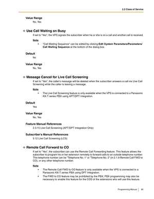 Page 852.2 Class of Service
Programming Manual 85
Va l u e  R a n g e
No, Yes
Use Call Waiting on Busy
If set to Yes, the VPS signals the subscriber when he or she is on a call and another call is received.
Note
 Call Waiting Sequence can be edited by clicking Edit System Parameters/Parameters/
Call Waiting Sequence at the bottom of the dialog box.
Default
No
Va l u e  R a n g e
No, Yes
Message Cancel for Live Call Screening
If set to Yes, the callers message will be deleted when the subscriber answers a call...