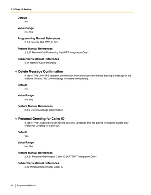 Page 862.2 Class of Service
86 Programming Manual
Default
No
Va l u e  R a n g e
No, Yes
Programming Manual References
2.1.9 Remote Call FWD to CO
Feature Manual References
2.3.27 Remote Call Forwarding Set (DPT Integration Only)
Subscribers Manual References
5.14 Remote Call Forwarding
Delete Message Confirmation
If set to Yes, the VPS requests confirmation from the subscriber before erasing a message in the 
mailbox. If set to No, the message is erased immediately.
Default
No
Va l u e  R a n g e
No, Yes...